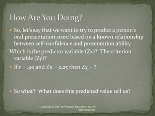 So, let’s say that we want to try to predict a person’s oral presentation score based on a known relationship between self-confidence and presentation ability. Which is the predictor variable (Zx)?  The criterion variable (Zy)?If r = .90 and Zx = 2.25 then Zy = ?So what?  What does this predicted value tell us?Copyright © 2011 by Pearson Education, Inc. All rights reservedHow Are You Doing?