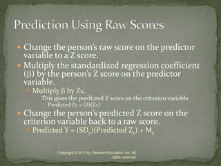 Change the person’s raw score on the predictor variable to a Z score.Multiply the standardized regression coefficient () by the person’s Z score on the predictor variable.Multiply  by Zx.This gives the predicted Z score on the criterion variable.Predicted Zy = ()(Zx)Change the person’s predicted Z score on the criterion variable back to a raw score.Predicted Y = (SDy)(Predicted Zy) + MyCopyright © 2011 by Pearson Education, Inc. All rights reservedPrediction Using Raw Scores