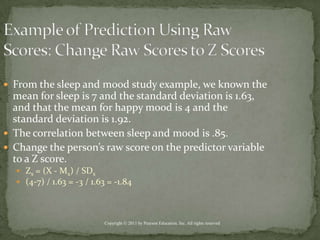 Example of Prediction Using Raw Scores: Change Raw Scores to Z ScoresFrom the sleep and mood study example, we known the mean for sleep is 7 and the standard deviation is 1.63, and that the mean for happy mood is 4 and the standard deviation is 1.92. The correlation between sleep and mood is .85.Change the person’s raw score on the predictor variable to a Z score.Zx = (X - Mx) / SDx(4-7) / 1.63 = -3 / 1.63 = -1.84Copyright © 2011 by Pearson Education, Inc. All rights reserved