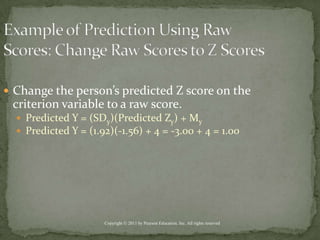 Example of Prediction Using Raw Scores: Change Raw Scores to Z ScoresChange the person’s predicted Z score on the criterion variable to a raw score.Predicted Y = (SDy)(Predicted Zy) + MyPredicted Y = (1.92)(-1.56) + 4 = -3.00 + 4 = 1.00Copyright © 2011 by Pearson Education, Inc. All rights reserved