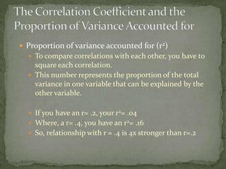 Proportion of variance accounted for (r2)To compare correlations with each other, you have to square each correlation.This number represents the proportion of the total variance in one variable that can be explained by the other variable.If you have an r= .2, your r2= .04Where, a r= .4, you have an r2= .16  So, relationship with r = .4 is 4x stronger than r=.2The Correlation Coefficient and the Proportion of Variance Accounted for