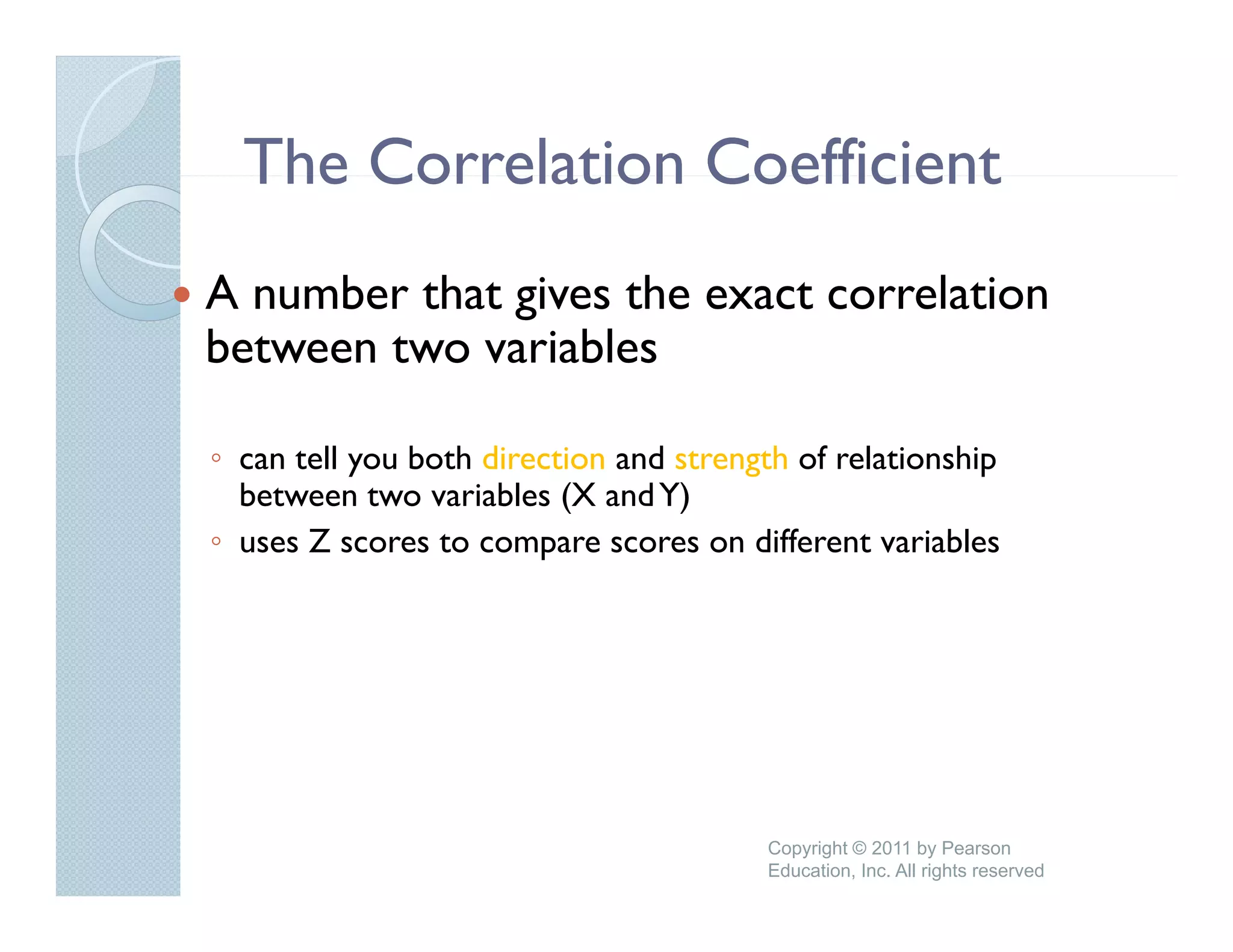 The Correlation Coefficient
A number that gives the exact correlation
between two variables

◦ can tell you both direction and strength of relationship
  between two variables (X and Y)
◦ uses Z scores to compare scores on different variables
                 t                      diff    t    i bl




                                        Copyright © 2011 by Pearson
                                        Education, Inc. All rights reserved
 