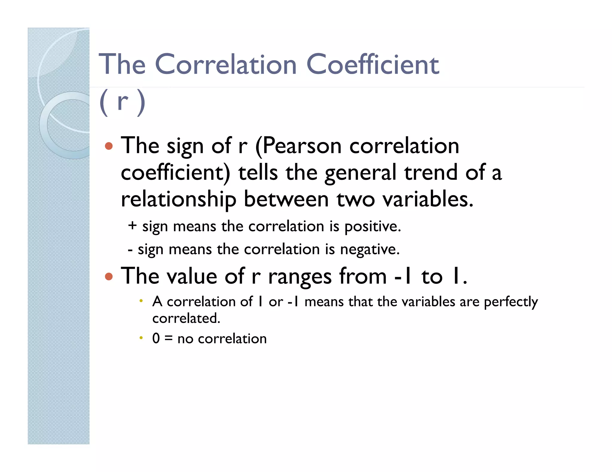The Correlation Coefficient
(r)
 The sign of r (Pearson correlation
 coefficient) tells the general trend of a
 relationship between two variables.
  + sign means the correlation is positive.
  - sign means the correlation is negative.
 The value of r ranges from -1 to 1.
     A correlation of 1 or -1 means that the variables are perfectly
     correlated.
     0 = no correlation
 
