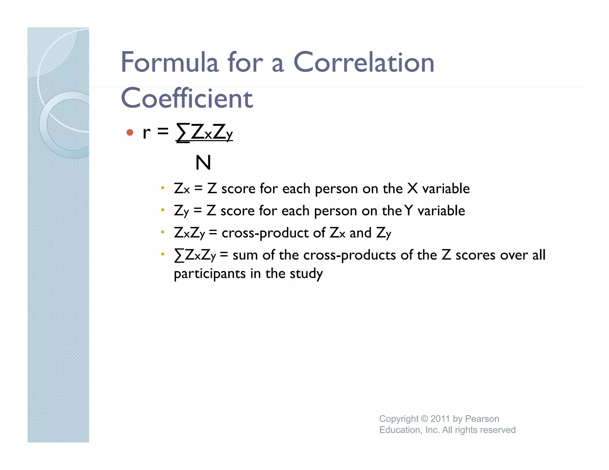 Formula for a Correlation
Coefficient
 r = ∑ZxZy
      N
    Zx = Z score for each person on the X variable
    Zy = Z score for each person on the Y variable
                   f      h          h         bl
    ZxZy = cross-product of Zx and Zy
    ∑ZxZy = sum of the cross-products of the Z scores over all
    participants in the study




                                    Copyright © 2011 by Pearson
                                    Education, Inc. All rights reserved
 