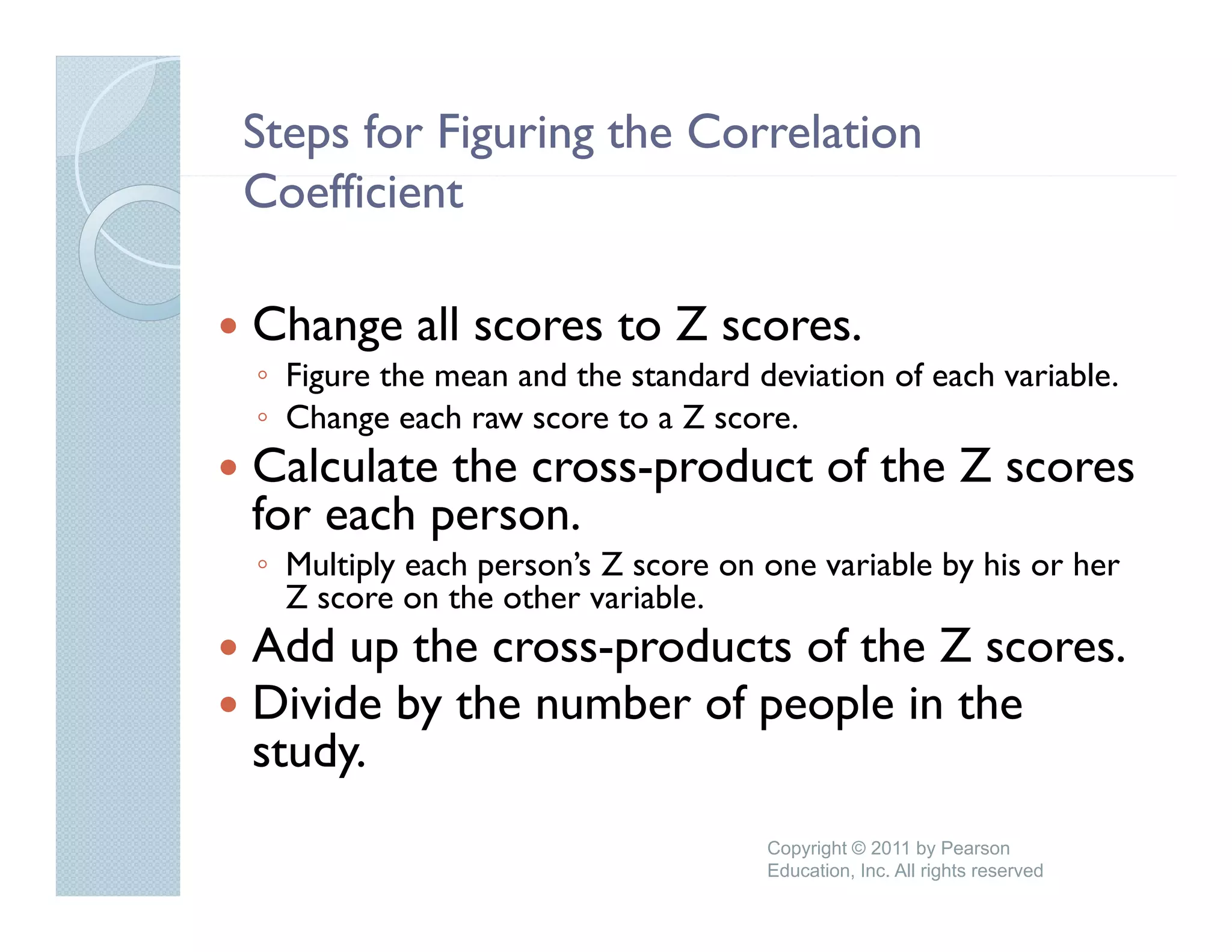 Steps for Figuring the Correlation
Coefficient
C ffi i

Change all scores to Z scores.
◦ Figure the mean and the standard deviation of each variable.
◦ Change each raw score to a Z score
                                score.
Calculate the cross-product of the Z scores
for each person.
         p
◦ Multiply each person’s Z score on one variable by his or her
  Z score on the other variable.
Add up the cross-products of the Z scores
            cross products         scores.
Divide by the number of people in the
study.
    y
                                    Copyright © 2011 by Pearson
                                    Education, Inc. All rights reserved
 