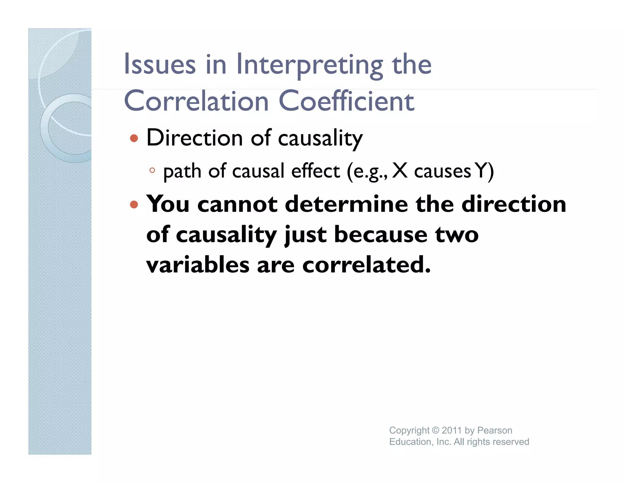 Issues in Interpreting the
Correlation Coefficient
 Direction of causality
                      y
  ◦ path of causal effect (e.g., X causes Y)
 You cannot determine the direction
 of causality just because two
 variables are correlated.




                               Copyright © 2011 by Pearson
                               Education, Inc. All rights reserved
 