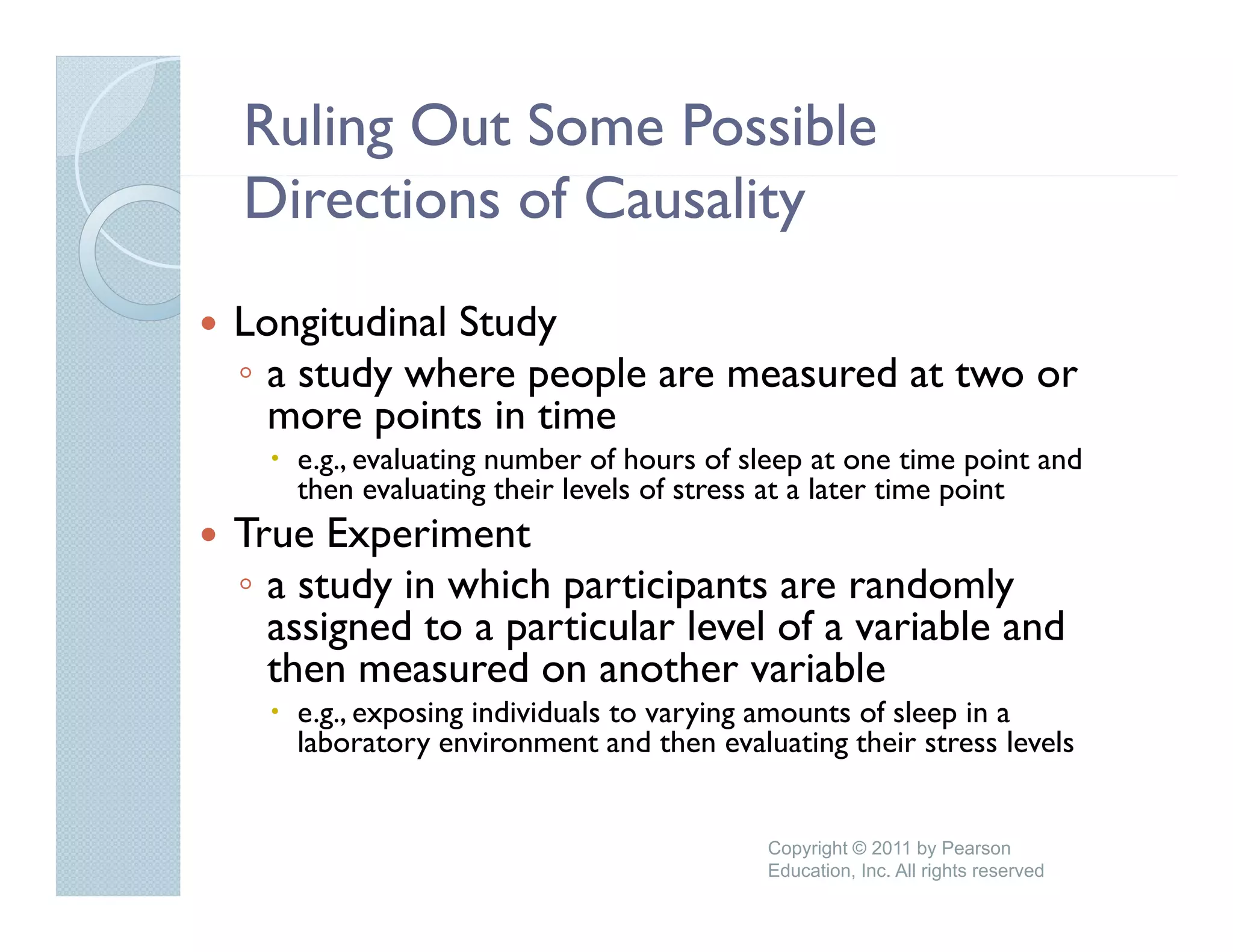 Ruling Out Some Possible
Directions of Causality
Longitudinal Study
◦ a study where people are measured at two or
  more points in time
   e.g., evaluating number of hours of sleep at one time point and
   then evaluating their levels of stress at a later time point
True Experiment
◦ a study in which participants are randomly
  assigned to a particular level of a variable and
  then measured on another variable
   h            d         h       i bl
   e.g., exposing individuals to varying amounts of sleep in a
   laboratory environment and then evaluating their stress levels


                                        Copyright © 2011 by Pearson
                                        Education, Inc. All rights reserved
 