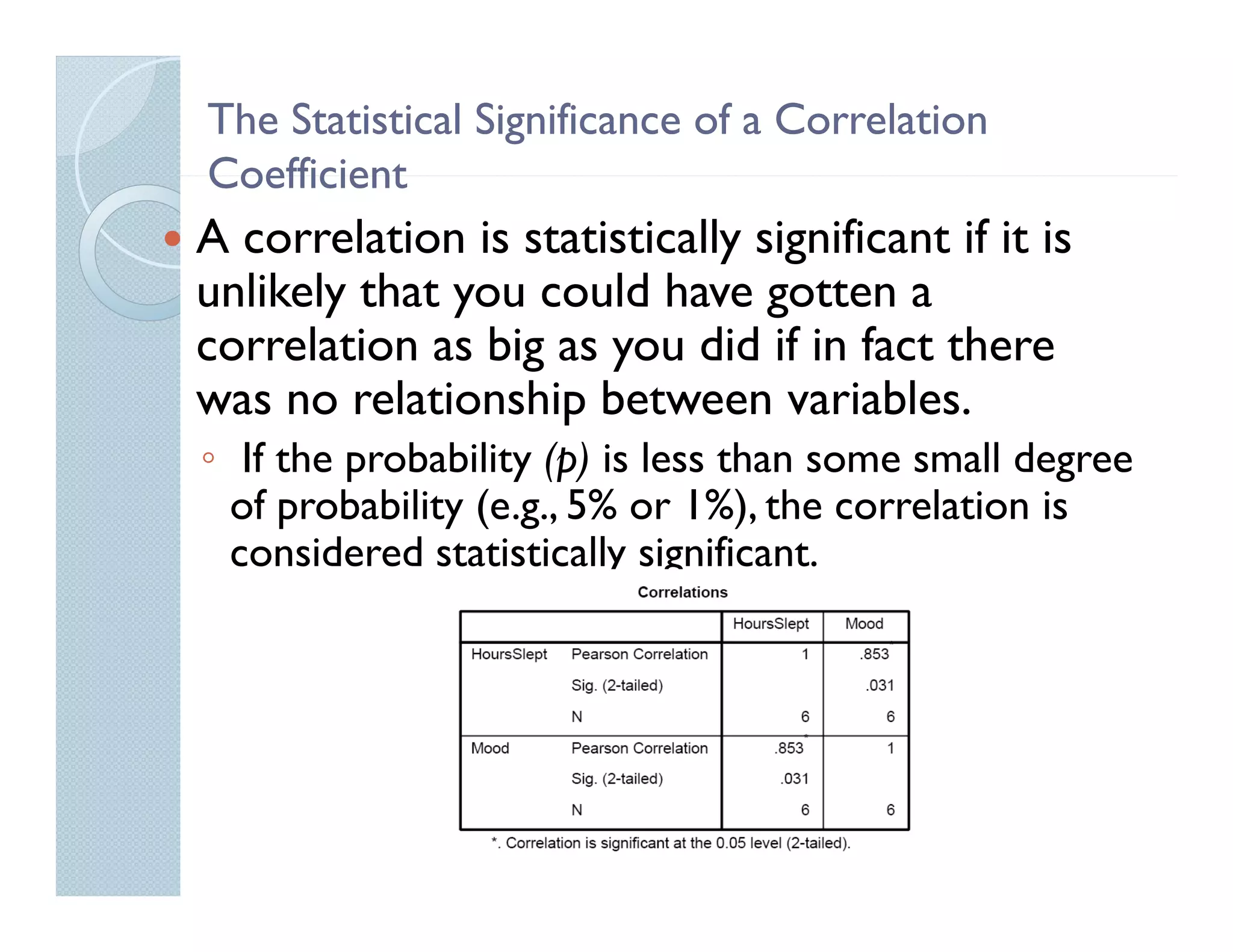 The Statistical Significance of a Correlation
Coefficient
A correlation is statistically significant if it is
unlikely that you could have gotten a
correlation as big as you did if in fact there
was no relationship between variables.
                   p
◦ If the probability (p) is less than some small degree
  of probability (e.g., 5% or 1%), the correlation is
  considered statistically significant.
 