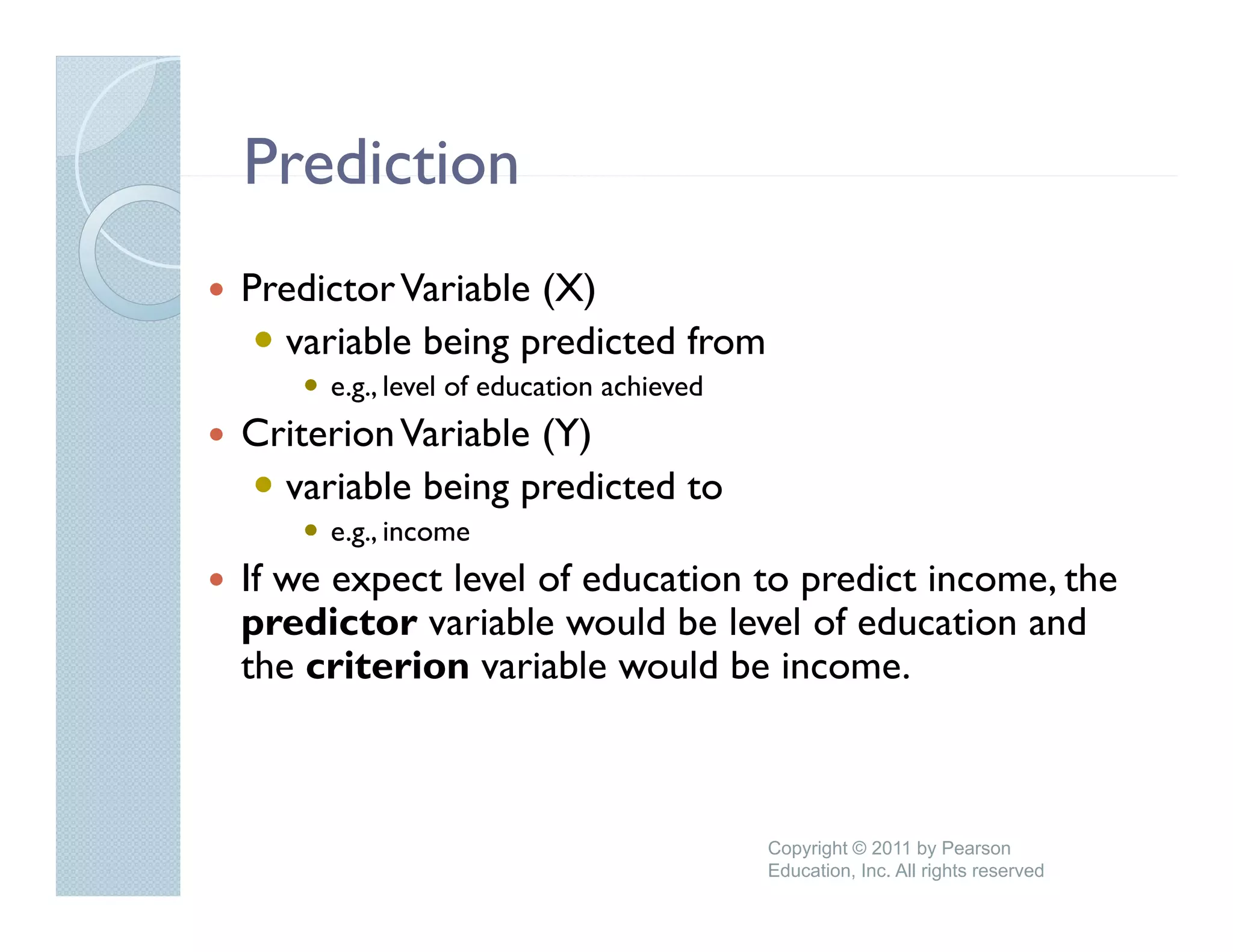 Prediction
Predictor Variable (X)
  variable being predicted from
     e.g., level of education achieved
Criterion Variable (Y)
  variable being predicted to
     e.g.,
     e g income
If we expect level of education to predict income, the
predictor variable would be level of education and
the criterion variable would b i
 h     it i        i bl     ld be income.



                                         Copyright © 2011 by Pearson
                                         Education, Inc. All rights reserved
 