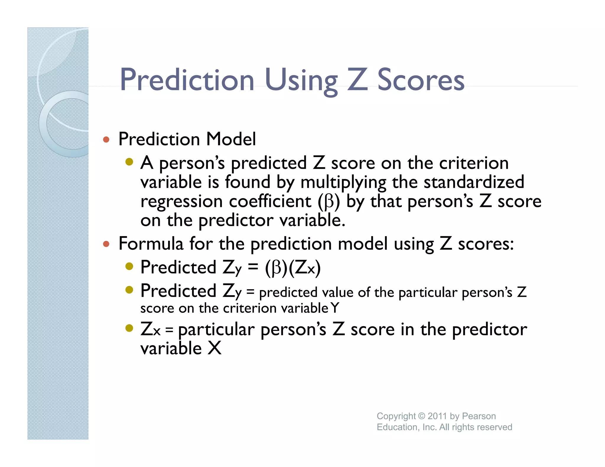Prediction Using Z Scores
Prediction Model
  A person’s predicted Z score on the criterion
  variable is found by multiplying the standardized
  regression coefficient (β) by that person s Z score
                                         person’s
  on the predictor variable.
Formula for the prediction model using Z scores:
  Predicted
  P di t d Zy = (β)(Zx)
  Predicted Zy = predicted value of the particular person’s Z
   score on the criterion variable Y
   Zx = particular person’s Z   ’      score in the predictor
   variable X


                                          Copyright © 2011 by Pearson
                                          Education, Inc. All rights reserved
 