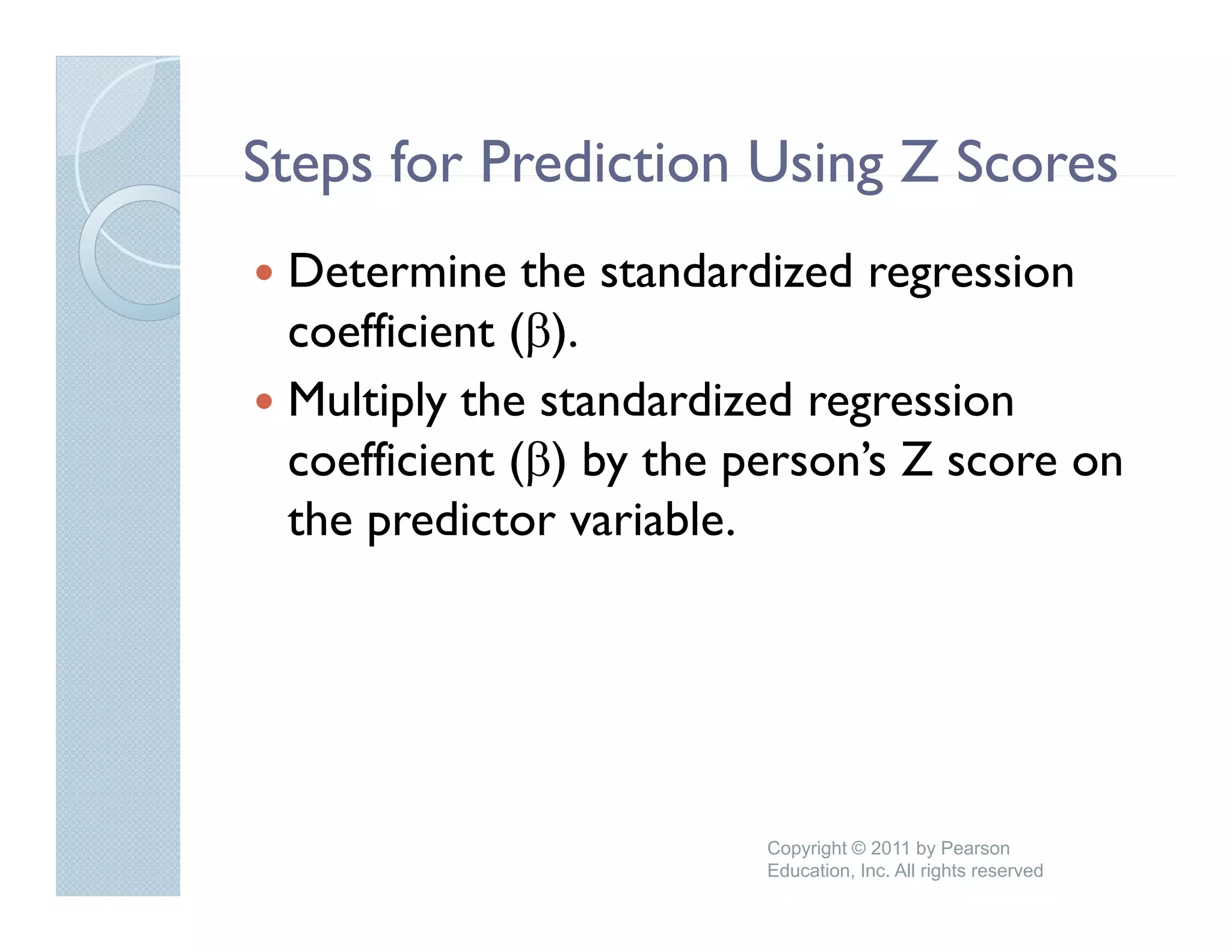 Steps for Prediction Using Z Scores
 Determine the standardized regression
                                 g
 coefficient (β).
 Multiply the standardized regression
   u t p y t e sta a     e eg ess o
 coefficient (β) by the person’s Z score on
 the predictor variable.
     p




                         Copyright © 2011 by Pearson
                         Education, Inc. All rights reserved
 