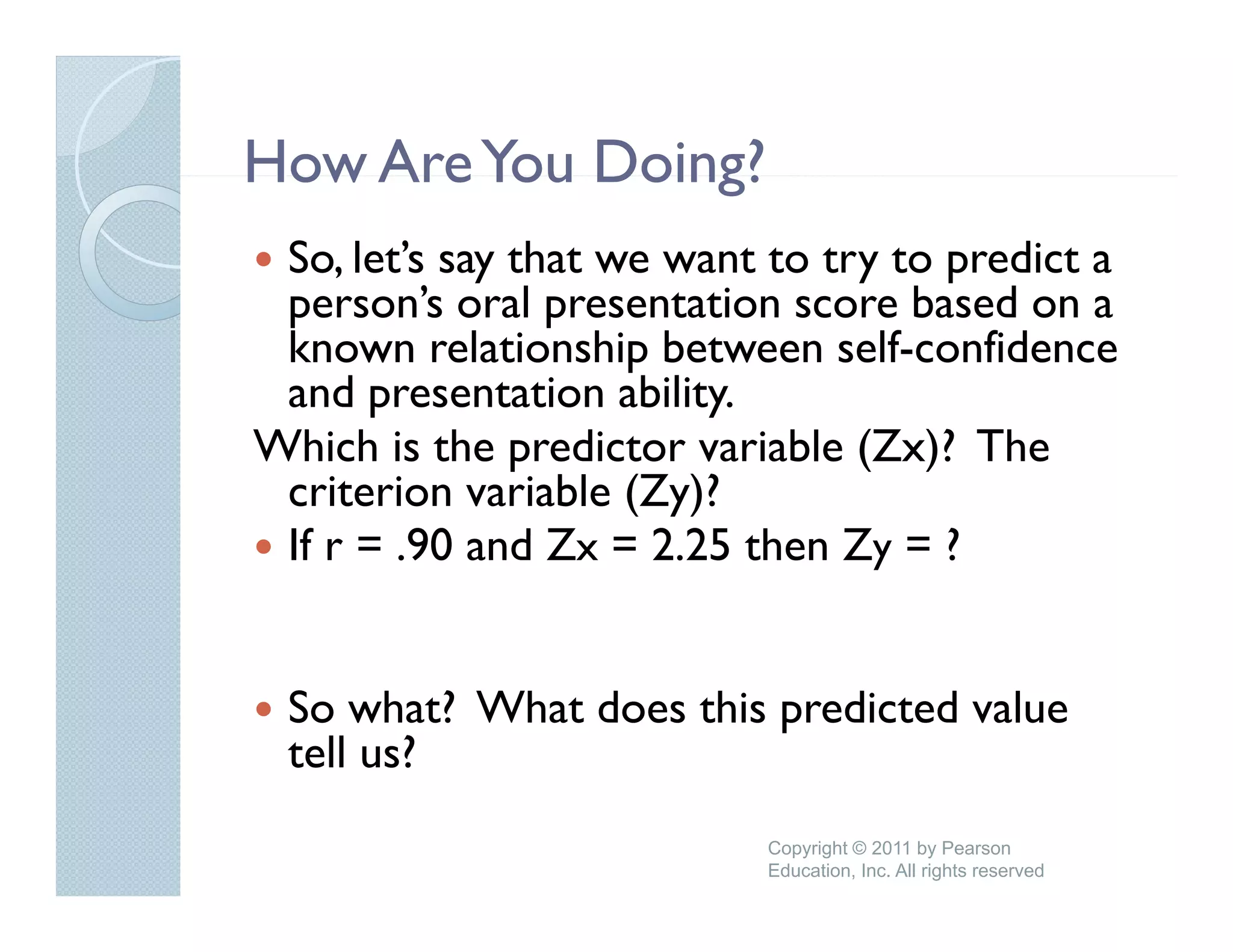 How Are You Doing?
 So, let’s say that we want to try to predict a
 person’s oral presentation score b d on a
          ’     l      t ti         based
 known relationship between self-confidence
 and presentation ability.
      p                  y
Which is the predictor variable (Zx)? The
 criterion variable (Zy)?
 If r = .90 and Zx = 2 25 th Zy = ?
         90 d         2.25 then


 So what? What does this predicted value
 tell us?
                           Copyright © 2011 by Pearson
                           Education, Inc. All rights reserved
 