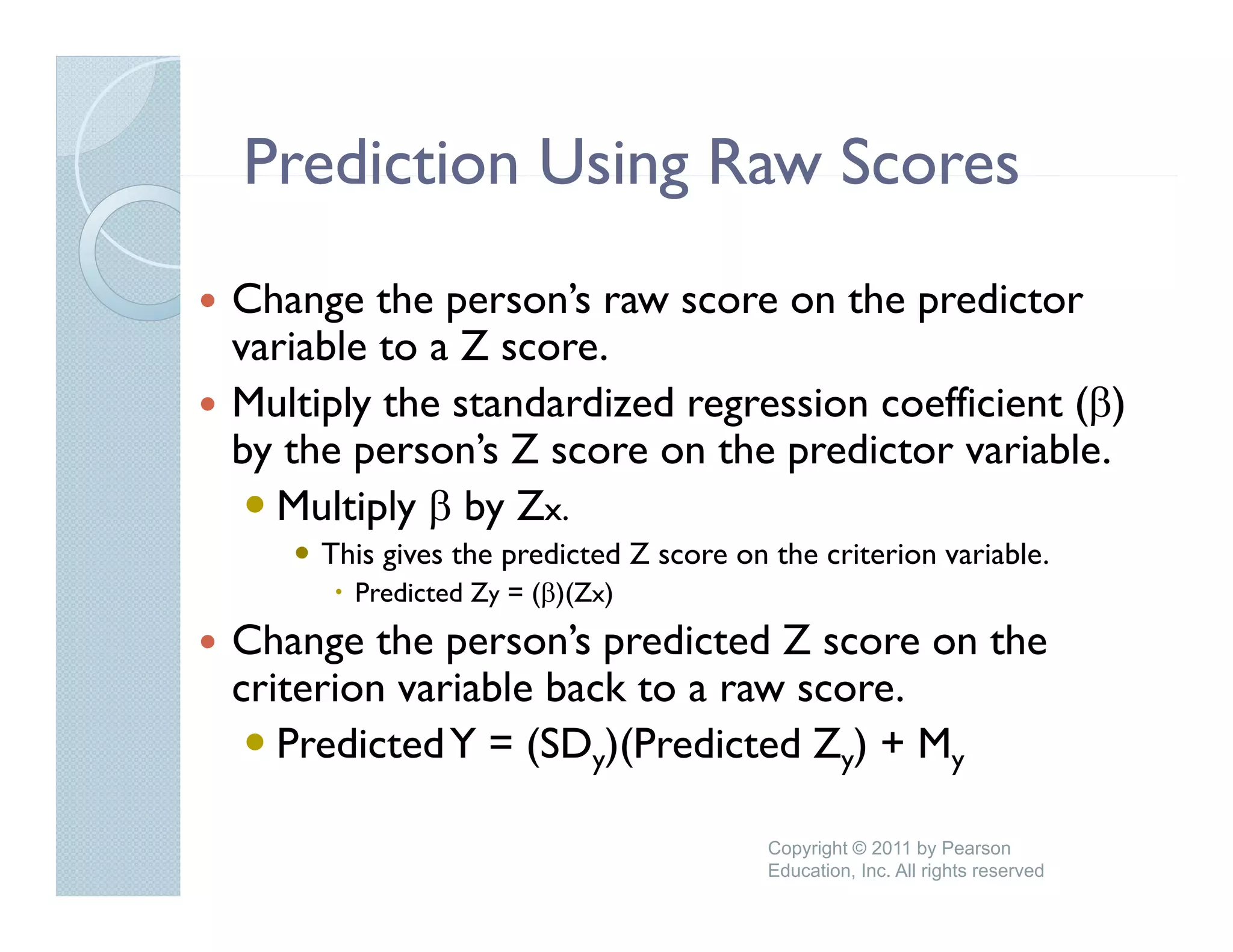 Prediction Using Raw Scores
Change the person’s raw score on the predictor
             person s
variable to a Z score.
Multiply the standardized regression coefficient (β)
by the person’s Z score on the predictor variable.
  Multiply β by Zx.
     This gives the predicted Z score on the criterion variable.
       Predicted Zy = (β)(Zx)
Change the person’s predicted Z score on the
      g      p        p
criterion variable back to a raw score.
   Predicted Y = (SDy)(Predicted Zy) + My

                                         Copyright © 2011 by Pearson
                                         Education, Inc. All rights reserved
 