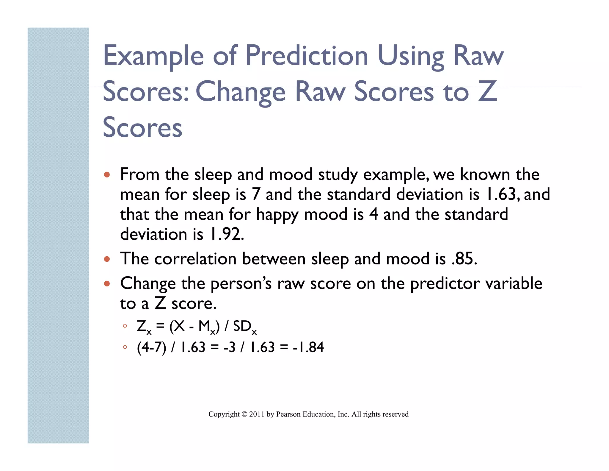 Example of Prediction Using Raw
Scores: Change Raw Scores to Z
S       Ch     R S         t
Scores
 From the sleep and mood study example, we known the
 mean for sleep is 7 and the standard deviation is 1.63, and
 that the mean for happy mood is 4 and the standard
 deviation is 1.92.
 The correlation between sleep and mood is .85.
                               p
 Change the person’s raw score on the predictor variable
 to a Z score.
 ◦ Zx = (X - Mx) / SDx
 ◦ (4-7) / 1.63 = -3 / 1.63 = -1.84



               Copyright © 2011 by Pearson Education, Inc. All rights reserved
 