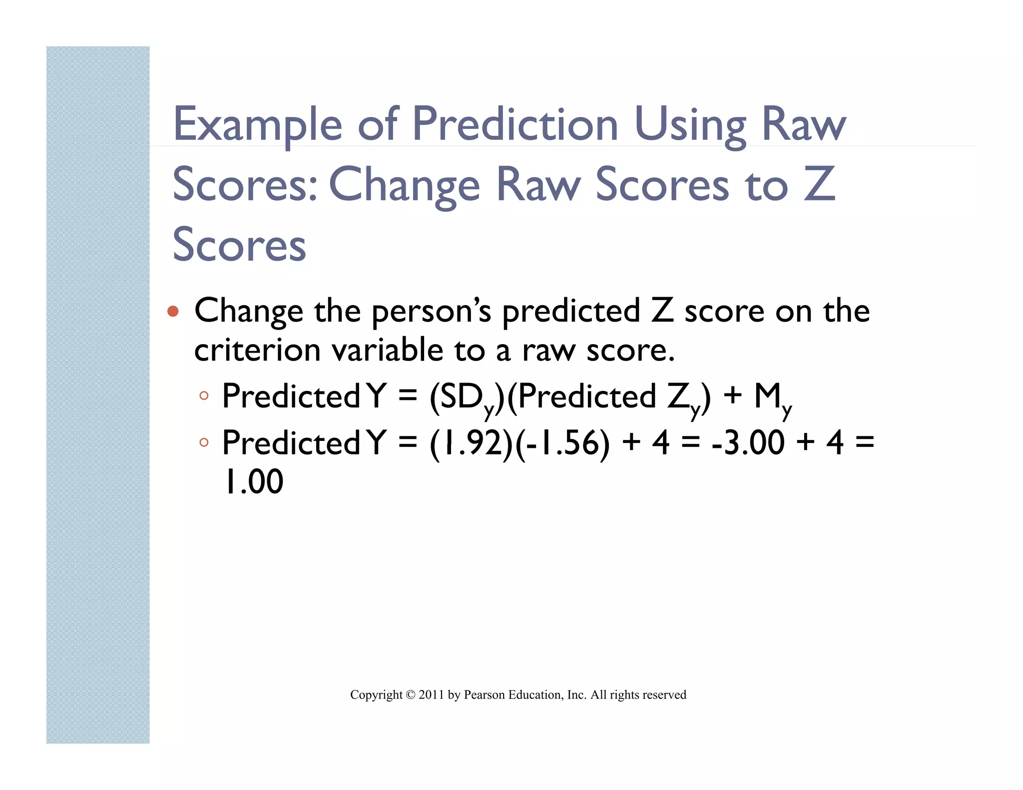 Example of Prediction Using Raw
     p                    g
Scores: Change Raw Scores to Z
Scores
Change the person’s predicted Z score on the
criterion variable to a raw score
                            score.
◦ Predicted Y = (SDy)(Predicted Zy) + My
◦ Predicted Y = (1.92)(-1.56) + 4 = -3 00 + 4 =
                 (1 92)(-1 56)      -3.00
  1.00




          Copyright © 2011 by Pearson Education, Inc. All rights reserved
 