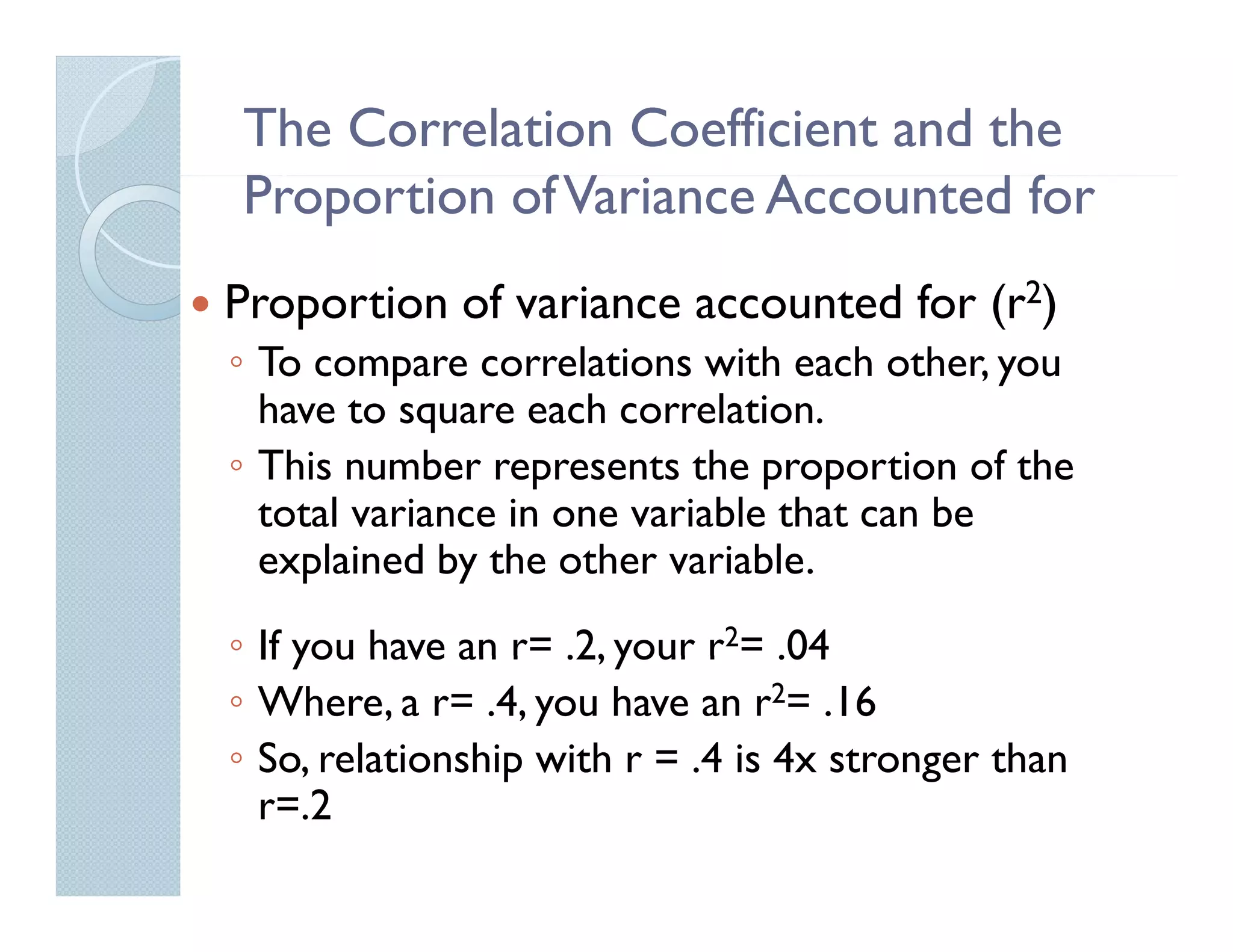 The Correlation Coefficient and the
Proportion of Variance Accounted for
P           fV         A        df
Proportion of variance accounted for (r2)
◦ To compare correlations with each other, you
  have to square each correlation
                       correlation.
◦ This number represents the proportion of the
  total variance in one variable that can be
  explained by the other variable.
◦ If you have an r= .2, your r2= .04
                 r
◦ Where, a r= .4, you have an r2= .16
◦ So, relationship with r = .4 is 4x stronger than
     ,           p                        g
  r=.2
 