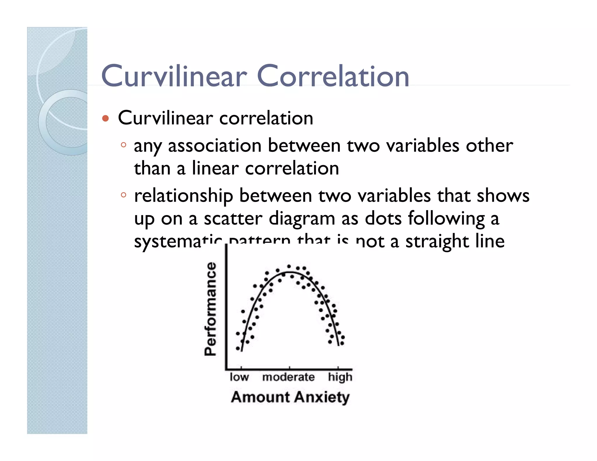 Curvilinear Correlation
 Curvilinear correlation
 ◦ any association between two variables other
   than a linear correlation
 ◦ relationship between two variables that shows
   up on a scatter diagram as dots following a
   systematic pattern that is not a straight line
 