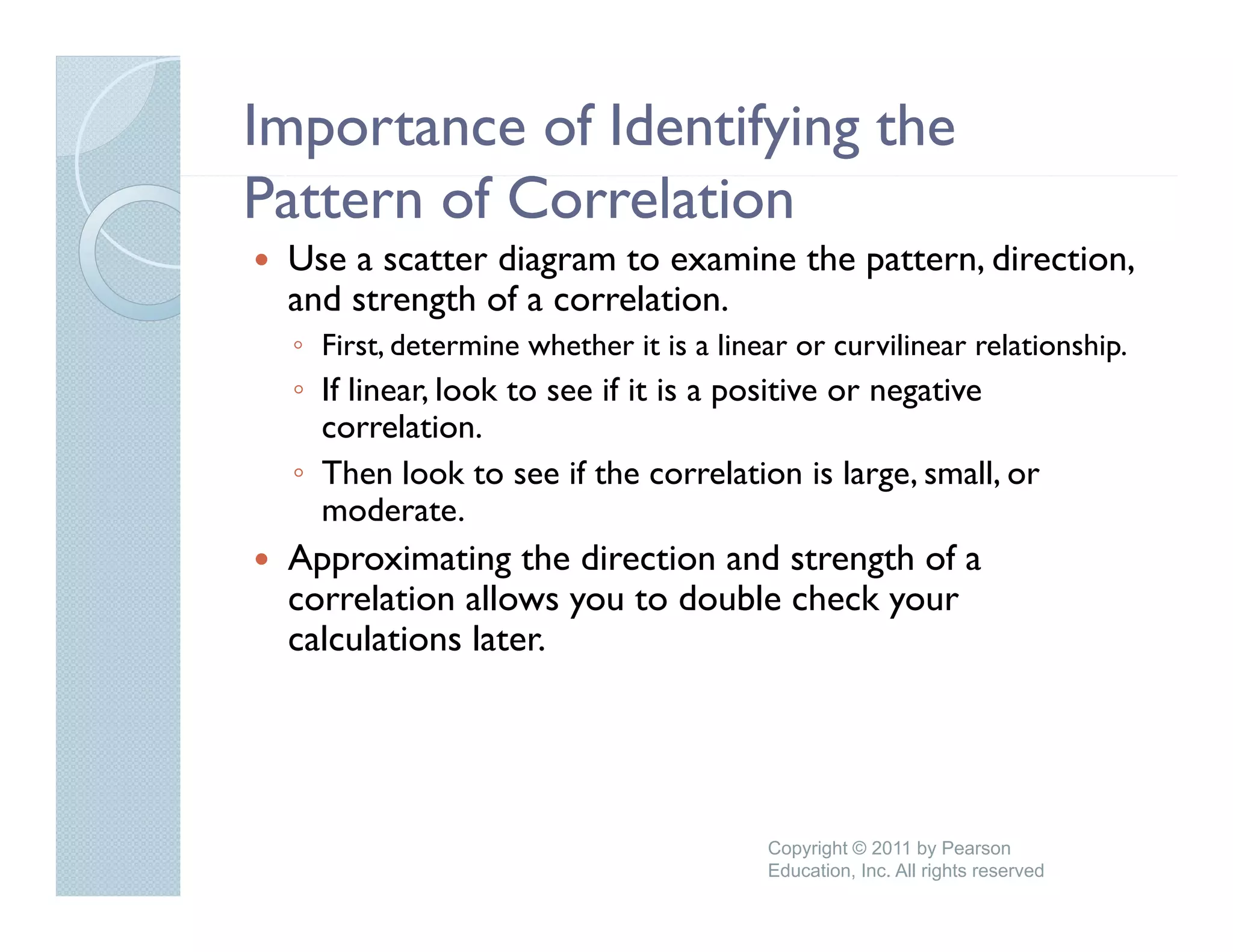Importance of Identifying the
Pattern of Correlation
 Use a scatter diagram to examine the pattern, direction,
 and strength of a correlation
                   correlation.
  ◦ First, determine whether it is a linear or curvilinear relationship.
  ◦ If linear, look to see if it is a positive or negative
    correlation.
           l i
  ◦ Then look to see if the correlation is large, small, or
    moderate.
 Approximating the direction and strength of a
 correlation allows you to double check your
 calculations later.




                                         Copyright © 2011 by Pearson
                                         Education, Inc. All rights reserved
 