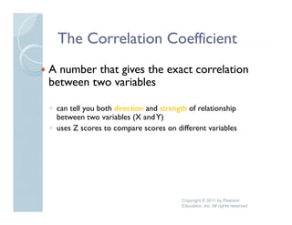 The Correlation Coefficient
A number that gives the exact correlation
between two variables

◦ can tell you both direction and strength of relationship
  between two variables (X and Y)
◦ uses Z scores to compare scores on different variables
                 t                      diff    t    i bl




                                        Copyright © 2011 by Pearson
                                        Education, Inc. All rights reserved
 