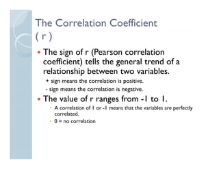 The Correlation Coefficient
(r)
 The sign of r (Pearson correlation
 coefficient) tells the general trend of a
 relationship between two variables.
  + sign means the correlation is positive.
  - sign means the correlation is negative.
 The value of r ranges from -1 to 1.
     A correlation of 1 or -1 means that the variables are perfectly
     correlated.
     0 = no correlation
 