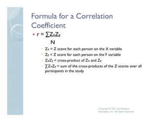 Formula for a Correlation
Coefficient
 r = ∑ZxZy
      N
    Zx = Z score for each person on the X variable
    Zy = Z score for each person on the Y variable
                   f      h          h         bl
    ZxZy = cross-product of Zx and Zy
    ∑ZxZy = sum of the cross-products of the Z scores over all
    participants in the study




                                    Copyright © 2011 by Pearson
                                    Education, Inc. All rights reserved
 