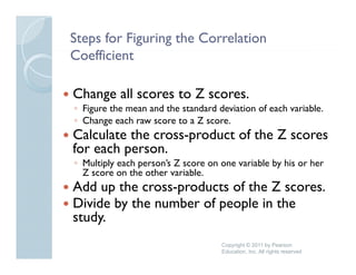 Steps for Figuring the Correlation
Coefficient
C ffi i

Change all scores to Z scores.
◦ Figure the mean and the standard deviation of each variable.
◦ Change each raw score to a Z score
                                score.
Calculate the cross-product of the Z scores
for each person.
         p
◦ Multiply each person’s Z score on one variable by his or her
  Z score on the other variable.
Add up the cross-products of the Z scores
            cross products         scores.
Divide by the number of people in the
study.
    y
                                    Copyright © 2011 by Pearson
                                    Education, Inc. All rights reserved
 