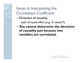 Issues in Interpreting the
Correlation Coefficient
 Direction of causality
                      y
  ◦ path of causal effect (e.g., X causes Y)
 You cannot determine the direction
 of causality just because two
 variables are correlated.




                               Copyright © 2011 by Pearson
                               Education, Inc. All rights reserved
 