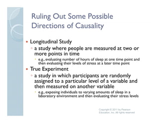 Ruling Out Some Possible
Directions of Causality
Longitudinal Study
◦ a study where people are measured at two or
  more points in time
   e.g., evaluating number of hours of sleep at one time point and
   then evaluating their levels of stress at a later time point
True Experiment
◦ a study in which participants are randomly
  assigned to a particular level of a variable and
  then measured on another variable
   h            d         h       i bl
   e.g., exposing individuals to varying amounts of sleep in a
   laboratory environment and then evaluating their stress levels


                                        Copyright © 2011 by Pearson
                                        Education, Inc. All rights reserved
 