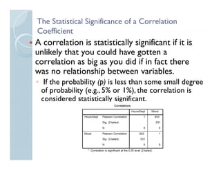 The Statistical Significance of a Correlation
Coefficient
A correlation is statistically significant if it is
unlikely that you could have gotten a
correlation as big as you did if in fact there
was no relationship between variables.
                   p
◦ If the probability (p) is less than some small degree
  of probability (e.g., 5% or 1%), the correlation is
  considered statistically significant.
 