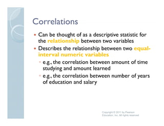 Correlations
 Can be thought of as a descriptive statistic for
 the relationship b
  h      l i    hi between two variables
                                    i bl
 Describes the relationship between two equal-
 interval numeric variables
 ◦ e.g., the correlation between amount of time
   studying and amount learned
         y g
 ◦ e.g., the correlation between number of years
   of education and salary




                            Copyright © 2011 by Pearson
                            Education, Inc. All rights reserved
 