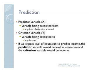 Prediction
Predictor Variable (X)
  variable being predicted from
     e.g., level of education achieved
Criterion Variable (Y)
  variable being predicted to
     e.g.,
     e g income
If we expect level of education to predict income, the
predictor variable would be level of education and
the criterion variable would b i
 h     it i        i bl     ld be income.



                                         Copyright © 2011 by Pearson
                                         Education, Inc. All rights reserved
 