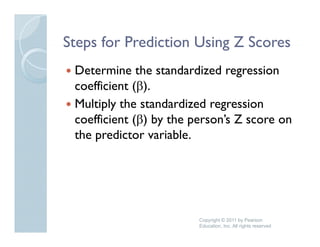 Steps for Prediction Using Z Scores
 Determine the standardized regression
                                 g
 coefficient (β).
 Multiply the standardized regression
   u t p y t e sta a     e eg ess o
 coefficient (β) by the person’s Z score on
 the predictor variable.
     p




                         Copyright © 2011 by Pearson
                         Education, Inc. All rights reserved
 