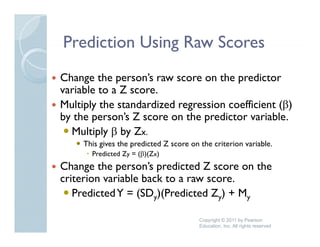 Prediction Using Raw Scores
Change the person’s raw score on the predictor
             person s
variable to a Z score.
Multiply the standardized regression coefficient (β)
by the person’s Z score on the predictor variable.
  Multiply β by Zx.
     This gives the predicted Z score on the criterion variable.
       Predicted Zy = (β)(Zx)
Change the person’s predicted Z score on the
      g      p        p
criterion variable back to a raw score.
   Predicted Y = (SDy)(Predicted Zy) + My

                                         Copyright © 2011 by Pearson
                                         Education, Inc. All rights reserved
 