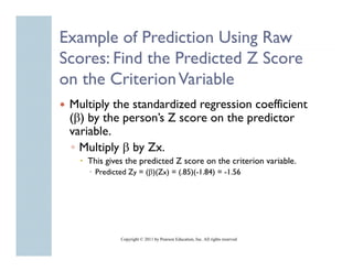 Example of Prediction Using Raw
Scores: Find the Predicted Z Score
o t C t o a ab
on the Criterion Variable
 Multiply the standardized regression coefficient
 (β) by the person’s Z score on the predictor
            person s
 variable.
 ◦ Multiply β by Zx.
        py     y
    This gives the predicted Z score on the criterion variable.
      Predicted Zy = (β)(Zx) = (.85)(-1.84) = -1.56




             Copyright © 2011 by Pearson Education, Inc. All rights reserved
 