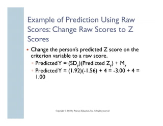 Example of Prediction Using Raw
     p                    g
Scores: Change Raw Scores to Z
Scores
Change the person’s predicted Z score on the
criterion variable to a raw score
                            score.
◦ Predicted Y = (SDy)(Predicted Zy) + My
◦ Predicted Y = (1.92)(-1.56) + 4 = -3 00 + 4 =
                 (1 92)(-1 56)      -3.00
  1.00




          Copyright © 2011 by Pearson Education, Inc. All rights reserved
 