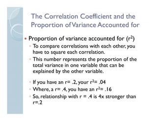 The Correlation Coefficient and the
Proportion of Variance Accounted for
P           fV         A        df
Proportion of variance accounted for (r2)
◦ To compare correlations with each other, you
  have to square each correlation
                       correlation.
◦ This number represents the proportion of the
  total variance in one variable that can be
  explained by the other variable.
◦ If you have an r= .2, your r2= .04
                 r
◦ Where, a r= .4, you have an r2= .16
◦ So, relationship with r = .4 is 4x stronger than
     ,           p                        g
  r=.2
 