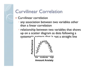Curvilinear Correlation
 Curvilinear correlation
 ◦ any association between two variables other
   than a linear correlation
 ◦ relationship between two variables that shows
   up on a scatter diagram as dots following a
   systematic pattern that is not a straight line
 