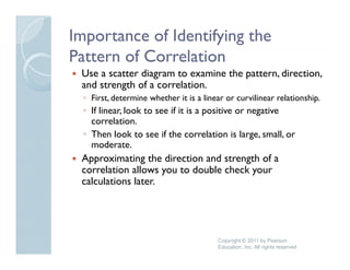 Importance of Identifying the
Pattern of Correlation
 Use a scatter diagram to examine the pattern, direction,
 and strength of a correlation
                   correlation.
  ◦ First, determine whether it is a linear or curvilinear relationship.
  ◦ If linear, look to see if it is a positive or negative
    correlation.
           l i
  ◦ Then look to see if the correlation is large, small, or
    moderate.
 Approximating the direction and strength of a
 correlation allows you to double check your
 calculations later.




                                         Copyright © 2011 by Pearson
                                         Education, Inc. All rights reserved
 