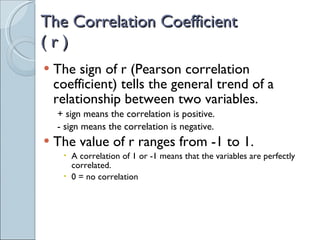 The Correlation Coefficient  ( r ) The sign of r (Pearson correlation coefficient) tells the general trend of a relationship between two variables. + sign means the correlation is positive. - sign means the correlation is negative. The value of r ranges from -1 to 1. A correlation of 1 or -1 means that the variables are perfectly correlated. 0 = no correlation 