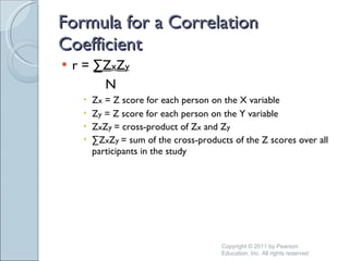 Formula for a Correlation Coefficient r =  ∑Z x Z y   N Z x  = Z score for each person on the X variable Z y  = Z score for each person on the Y variable Z x Z y  = cross-product of Z x  and Z y  ∑ Z x Z y  = sum of the cross-products of the Z scores over all participants in the study   Copyright © 2011 by Pearson Education, Inc. All rights reserved 