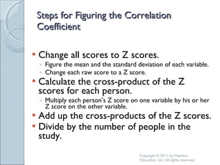 Steps for Figuring the Correlation Coefficient Change all scores to Z scores. Figure the mean and the standard deviation of each variable. Change each raw score to a Z score. Calculate the cross-product of the Z scores for each person. Multiply each person’s Z score on one variable by his or her Z score on the other variable. Add up the cross-products of the Z scores. Divide by the number of people in the study. Copyright © 2011 by Pearson Education, Inc. All rights reserved 