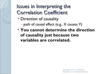 Issues in Interpreting the Correlation Coefficient Direction of causality path of causal effect (e.g., X causes Y) You cannot determine the direction of causality just because two variables are correlated. Copyright © 2011 by Pearson Education, Inc. All rights reserved 