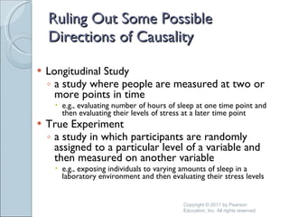 Ruling Out Some Possible Directions of Causality Longitudinal Study a study where people are measured at two or more points in time e.g., evaluating number of hours of sleep at one time point and then evaluating their levels of stress at a later time point True Experiment a study in which participants are randomly assigned to a particular level of a variable and then measured on another variable e.g., exposing individuals to varying amounts of sleep in a laboratory environment and then evaluating their stress levels  Copyright © 2011 by Pearson Education, Inc. All rights reserved 
