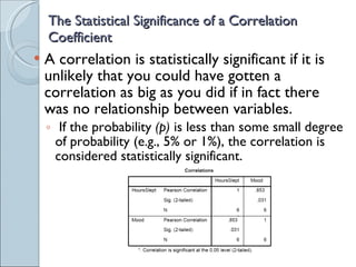 The Statistical Significance of a Correlation Coefficient A correlation is statistically significant if it is unlikely that you could have gotten a correlation as big as you did if in fact there was no relationship between variables. If the probability  (p)  is less than some small degree of probability (e.g., 5% or 1%), the correlation is considered statistically significant. 