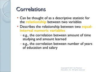Correlations Can be thought of as a descriptive statistic for the  relationship  between two variables Describes the relationship between two  equal-interval numeric variables e.g., the correlation between amount of time studying and amount learned  e.g., the correlation between number of years of education and salary Copyright © 2011 by Pearson Education, Inc. All rights reserved 