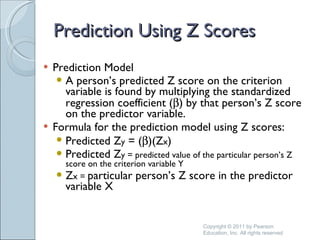 Prediction Using Z Scores Prediction Model A person’s predicted Z score on the criterion variable is found by multiplying the standardized regression coefficient (  ) by that person’s Z score on the predictor variable. Formula for the prediction model using Z scores: Predicted Z y  = (  )(Z x )  Predicted Z y = predicted value of the particular person’s Z score on the criterion variable Y Z x =  particular person’s Z score in the predictor variable X Copyright © 2011 by Pearson Education, Inc. All rights reserved 