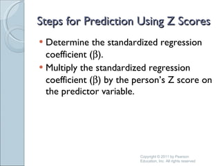 Steps for Prediction Using Z Scores Determine the standardized regression coefficient (  ). Multiply the standardized regression coefficient (  ) by the person’s Z score on the predictor variable. Copyright © 2011 by Pearson Education, Inc. All rights reserved 