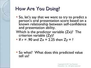How Are You Doing? So, let’s say that we want to try to predict a person’s oral presentation score based on a known relationship between self-confidence and presentation ability.  Which is the predictor variable (Zx)?  The criterion variable (Zy)? If r = .90 and Z x  = 2.25 then Z y  = ? So what?  What does this predicted value tell us? Copyright © 2011 by Pearson Education, Inc. All rights reserved 