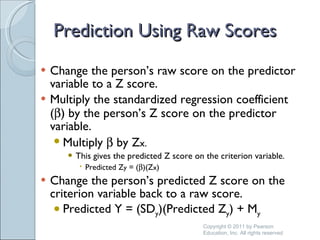 Prediction Using Raw Scores Change the person’s raw score on the predictor variable to a Z score. Multiply the standardized regression coefficient (  ) by the person’s Z score on the predictor variable. Multiply    by Z x. This gives the predicted Z score on the criterion variable. Predicted Z y  = (  )(Z x ) Change the person’s predicted Z score on the criterion variable back to a raw score. Predicted Y = (SD y )(Predicted Z y ) + M y Copyright © 2011 by Pearson Education, Inc. All rights reserved 