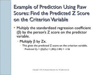 Example of Prediction Using Raw Scores: Find the Predicted Z Score on the Criterion Variable Multiply the standardized regression coefficient (  ) by the person’s Z score on the predictor variable. Multiply    by Zx. This gives the predicted Z score on the criterion variable. Predicted Z y  = (  )(Z x ) = (.85)(-1.84) = -1.56 Copyright © 2011 by Pearson Education, Inc. All rights reserved 